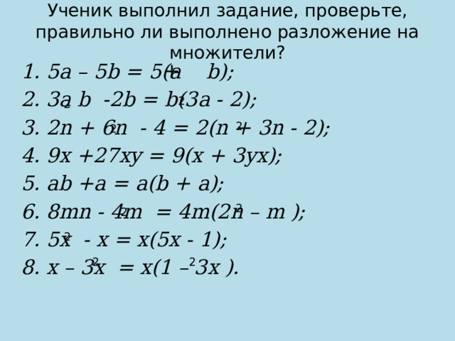 Ученик выполнил задание, проверьте, правильно ли выполнено разложение на множители? + 5a – 5b = 5(a b); 3a b -2b = b(3a - 2); 2n + 6n - 4 = 2(n + 3n - 2); 9x +27xy = 9(x + 3yx); ab +a = a(b + a); 8mn - 4m = 4m(2n – m ); 5x - x = x(5x - 1); x – 3x = x(1 – 3x ).   2  2  2  2  2  2  2  2  2