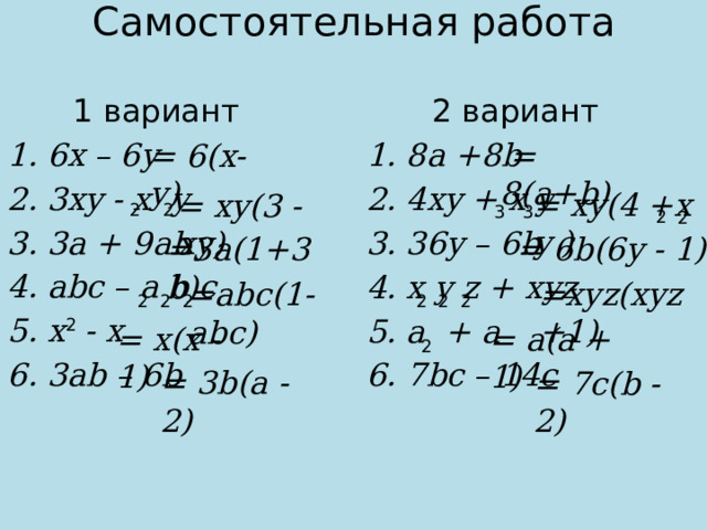 Самостоятельная работа 1 вариант 2 вариант 6x – 6y 3xy - x y 3a + 9ab abc – a b c x - x 3ab – 6b 8a +8b 4xy + x y 36y – 6b x y z + xyz a + a 7bc – 14c = 6(x-y)  = 8(a+b)  3  3  2  2  2  2 = xy(4 +x y ) = xy(3 - xy) = 6b(6y - 1) =3a(1+3b)  2  2  2  2  2  2 =xyz(xyz +1) =abc(1-abc)  2 2 = x(x - 1) = a(a + 1) = 3b(a - 2) = 7c(b - 2)