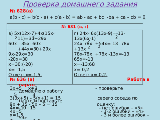 Проверка домашнего задания № 628(а) a(b - c) + b(c - a) + c(a - b) = ab - ac + bc -ba + ca – cb = 0 № 636 (а) Работа в парах: 3x+5 _ x+1 - проверьте домашнюю работу  5 3 3(3x+5) – 5(x+1) = 15 своего соседа по парте и поставьте 9x + 15 - 5x – 5 = 15 оценку: 4x=-10+15 - нет ошибок – «5» 4x=5 - 1-2 ошибки – «4» x=1,5 - 3 и более ошибок – «3» Ответ: x=1,5. № 631 (в, г) в) 5x(12x-7)-4x(15x-11)=30+29x г) 24x- 6x(13x-9)=-13-13x(6x-1) 60x -35x- 60x +44x=30+29x 9x-29x=30 24x-78x +54x=-13- 78x +13x -20x=30 78x-78x +78x -13x=-13 x=30:(-20) 65x=-13 x=-13:68 x= -1,5 Ответ: x=-1,5. x=-0,2 Ответ: x=-0,2.  2  2 2 2  2  2 = 1