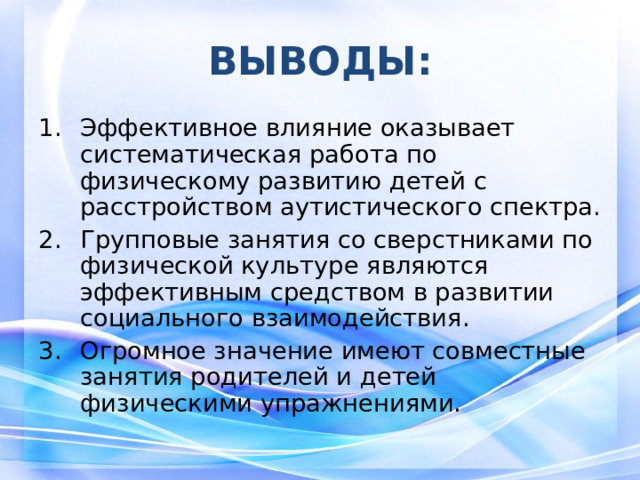 ВЫВОДЫ: Эффективное влияние оказывает систематическая работа по физическому развитию детей с расстройством аутистического спектра. Групповые занятия со сверстниками по физической культуре являются эффективным средством в развитии социального взаимодействия. Огромное значение имеют совместные занятия родителей и детей физическими упражнениями.