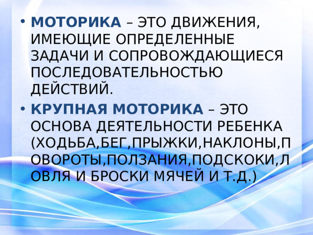 МОТОРИКА  – ЭТО ДВИЖЕНИЯ, ИМЕЮЩИЕ ОПРЕДЕЛЕННЫЕ ЗАДАЧИ И СОПРОВОЖДАЮЩИЕСЯ ПОСЛЕДОВАТЕЛЬНОСТЬЮ ДЕЙСТВИЙ. КРУПНАЯ МОТОРИКА – ЭТО ОСНОВА ДЕЯТЕЛЬНОСТИ РЕБЕНКА (ХОДЬБА,БЕГ,ПРЫЖКИ,НАКЛОНЫ,ПОВОРОТЫ,ПОЛЗАНИЯ,ПОДСКОКИ,ЛОВЛЯ И БРОСКИ МЯЧЕЙ И Т.Д.)
