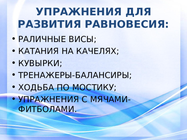 УПРАЖНЕНИЯ ДЛЯ РАЗВИТИЯ РАВНОВЕСИЯ: РАЛИЧНЫЕ ВИСЫ; КАТАНИЯ НА КАЧЕЛЯХ; КУВЫРКИ; ТРЕНАЖЕРЫ-БАЛАНСИРЫ; ХОДЬБА ПО МОСТИКУ; УПРАЖНЕНИЯ С МЯЧАМИ-ФИТБОЛАМИ.