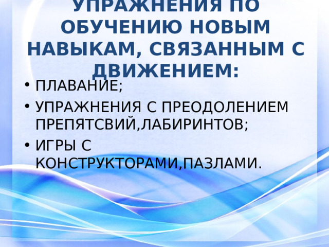 УПРАЖНЕНИЯ ПО ОБУЧЕНИЮ НОВЫМ НАВЫКАМ, СВЯЗАННЫМ С ДВИЖЕНИЕМ: ПЛАВАНИЕ; УПРАЖНЕНИЯ С ПРЕОДОЛЕНИЕМ ПРЕПЯТСВИЙ,ЛАБИРИНТОВ; ИГРЫ С КОНСТРУКТОРАМИ,ПАЗЛАМИ.