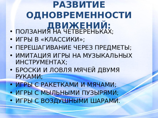 РАЗВИТИЕ ОДНОВРЕМЕННОСТИ ДВИЖЕНИЙ: ПОЛЗАНИЯ НА ЧЕТВЕРЕНЬКАХ; ИГРЫ В «КЛАССИКИ»; ПЕРЕШАГИВАНИЕ ЧЕРЕЗ ПРЕДМЕТЫ; ИМИТАЦИЯ ИГРЫ НА МУЗЫКАЛЬНЫХ ИНСТРУМЕНТАХ; БРОСКИ И ЛОВЛЯ МЯЧЕЙ ДВУМЯ РУКАМИ; ИГРЫ С РАКЕТКАМИ И МЯЧАМИ; ИГРЫ С МЫЛЬНЫМИ ПУЗЫРЯМИ; ИГРЫ С ВОЗДУШНЫМИ ШАРАМИ. ;