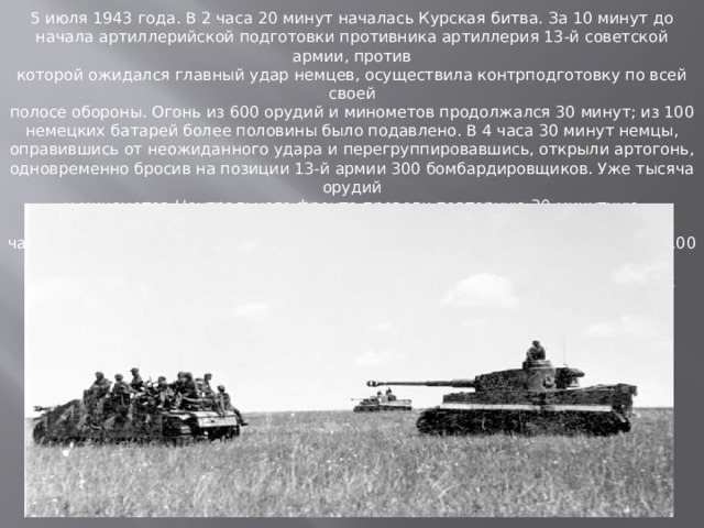 5 июля 1943 года. В 2 часа 20 минут началась Курская битва. За 10 минут до начала артиллерийской подготовки противника артиллерия 13-й советской армии, против которой ожидался главный удар немцев, осуществила контрподготовку по всей своей полосе обороны. Огонь из 600 орудий и минометов продолжался 30 минут; из 100 немецких батарей более половины было подавлено. В 4 часа 30 минут немцы, оправившись от неожиданного удара и перегруппировавшись, открыли артогонь, одновременно бросив на позиции 13-й армии 300 бомбардировщиков. Уже тысяча орудий и минометов Центрального фронта провели повторную 30-минутную артподготовку. В 5 часов 30 минут ударные группировки противника из районов южнее Орла и в 6.00 из района Белгорода двумя сходящимися ударами двинулись по направлению к Курску.