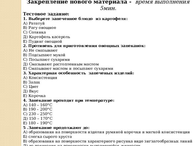 Закрепление нового материала - время выполнения 5мин. Тестовое задание: 1. Выберете   запеченное   блюдо   из картофеля: А) Рататуй В) Рагу овощное С) Солянка Д) Картофель касероль Е) Пудинг овощной 2.  Противень для приготовления овощных запеканок:  А) Не смазывают  В) Подсыпают мукой  С) Посыпают сухарями  Д) Смазывают растопленным маслом  Е) Смазывают маслом и посыпают сухарями  3. Характерная особенность запеченых изделий:  А) Консистенция  В) Запах  С) Цвет  Д) Вкус  Е) Корочка  4. Запекание проходит при температуре:  А) 140 – 160°С  В) 190 – 200°С С) 230 – 250°С Д) 150 – 170°С Е) 180 – 190°С 5 .Запекание продолжают до: А) образования на поверхности изделия румяной корочки и мягкой консистенции Б) слегка сырого хруста В) образования на поверхности характерного рисунка виде зигзагообразных линий Д) до появления на поверхности выделившейся жидкости