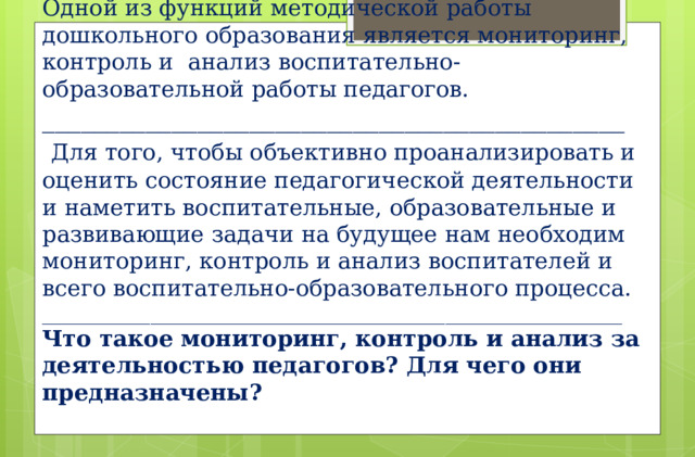 Одной из функций методической работы дошкольного образования является мониторинг, контроль и анализ воспитательно-образовательной работы педагогов.  _____________________________________________   Для того, чтобы объективно проанализировать и оценить состояние педагогической деятельности и наметить воспитательные, образовательные и развивающие задачи на будущее нам необходим мониторинг, контроль и анализ воспитателей и всего воспитательно-образовательного процесса.  ___________________________________________________________  Что такое мониторинг, контроль и анализ за деятельностью педагогов? Для чего они предназначены?