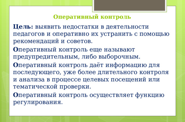 Оперативный контроль Цель:  выявить недостатки в деятельности педагогов и оперативно их устранить с помощью рекомендаций и советов. О перативный контроль еще называют предупредительным, либо выборочным. О перативный контроль даёт информацию для последующего, уже более длительного контроля и анализа в процессе целевых посещений или тематической проверки. О перативный контроль осуществляет функцию регулирования.