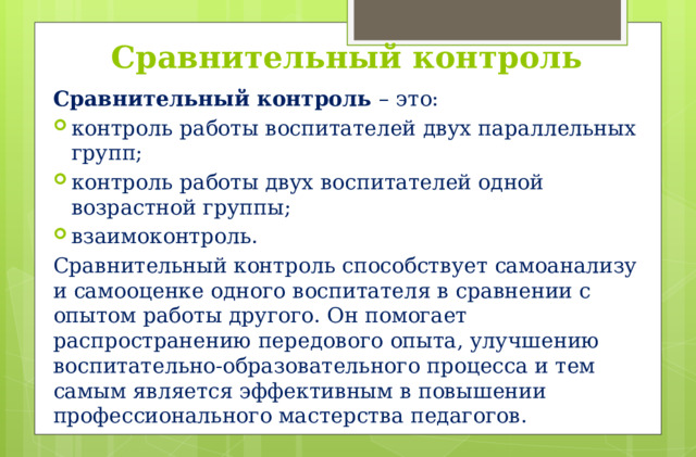 Сравнительный контроль Сравнительный контроль – это: контроль работы воспитателей двух параллельных групп; контроль работы двух воспитателей одной возрастной группы; взаимоконтроль. Сравнительный контроль способствует самоанализу и самооценке одного воспитателя в сравнении с опытом работы другого. Он помогает распространению передового опыта, улучшению воспитательно-образовательного процесса и тем самым является эффективным в повышении профессионального мастерства педагогов.