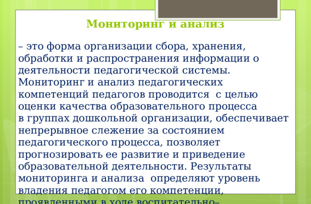 Мониторинг и анализ – это форма организации сбора, хранения, обработки и распространения информации о деятельности педагогической системы. Мониторинг и анализ педагогических компетенций педагогов проводится  с целью оценки качества образовательного процесса в группах дошкольной организации, обеспечивает непрерывное слежение за состоянием педагогического процесса, позволяет прогнозировать ее развитие и приведение образовательной деятельности. Результаты мониторинга и анализа определяют уровень владения педагогом его компетенции, проявленными в ходе воспитательно–образовательной деятельности с детьми, как «достаточный», «неполный», «компетенции отсутствуют».