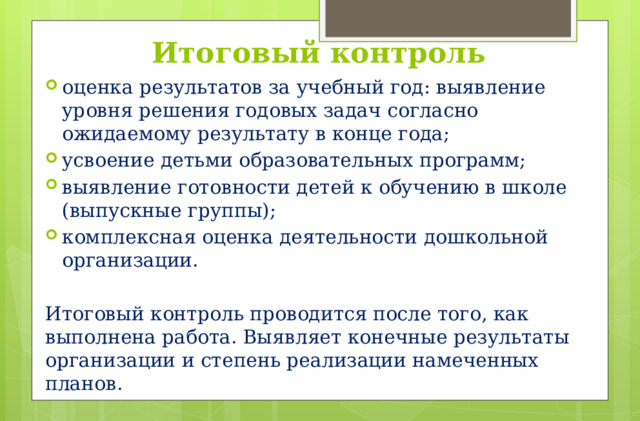 Итоговый контроль оценка результатов за учебный год: выявление уровня решения годовых задач согласно ожидаемому результату в конце года; усвоение детьми образовательных программ; выявление готовности детей к обучению в школе (выпускные группы); комплексная оценка деятельности дошкольной организации. Итоговый контроль проводится после того, как выполнена работа. Выявляет конечные результаты организации и степень реализации намеченных планов.