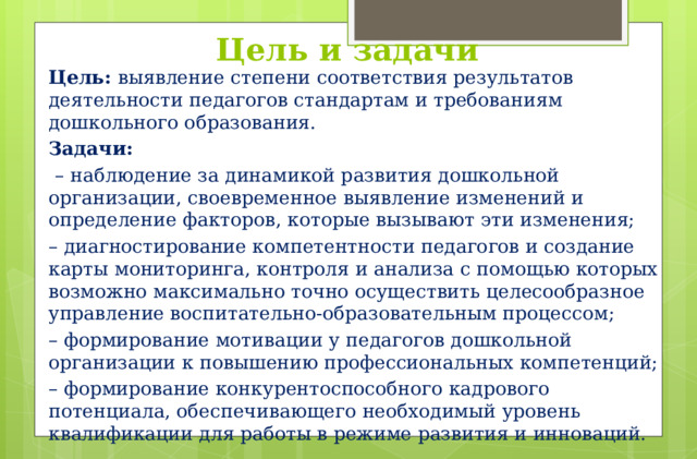 Цель и задачи Цель: выявление степени соответствия результатов деятельности педагогов стандартам и требованиям дошкольного образования. Задачи:  – наблюдение за динамикой развития дошкольной организации, своевременное выявление изменений и определение факторов, которые вызывают эти изменения; – диагностирование компетентности педагогов и создание карты мониторинга, контроля и анализа с помощью которых возможно максимально точно осуществить целесообразное управление воспитательно-образовательным процессом;  – формирование мотивации у педагогов дошкольной организации к повышению профессиональных компетенций; – формирование конкурентоспособного кадрового потенциала, обеспечивающего необходимый уровень квалификации для работы в режиме развития и инноваций.