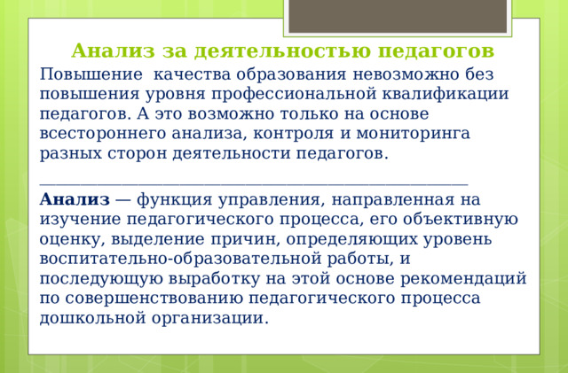 Анализ за деятельностью педагогов Повышение  качества образования невозможно без повышения уровня профессиональной квалификации педагогов. А это возможно только на основе всестороннего анализа, контроля и мониторинга разных сторон деятельности педагогов. ____________________________________________________ Анализ  — функция управления, направленная на изучение педагогического процесса, его объективную оценку, выделение причин, определяющих уровень воспитательно-образовательной работы, и последующую выработку на этой основе рекомендаций по совершенствованию педагогического процесса  дошкольной организации.