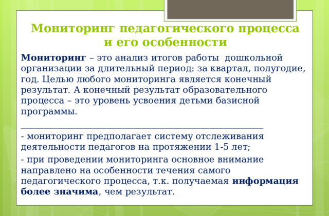 Мониторинг педагогического процесса  и его особенности Мониторинг – это анализ итогов работы  дошкольной организации за длительный период: за квартал, полугодие, год. Целью любого мониторинга является конечный результат. А конечный результат образовательного процесса – это уровень усвоения детьми базисной программы.  ______________________________________________________ - мониторинг предполагает систему отслеживания деятельности педагогов на протяжении 1-5 лет; - при проведении мониторинга основное внимание направлено на особенности течения самого педагогического процесса, т.к. получаемая информация более значима , чем результат.