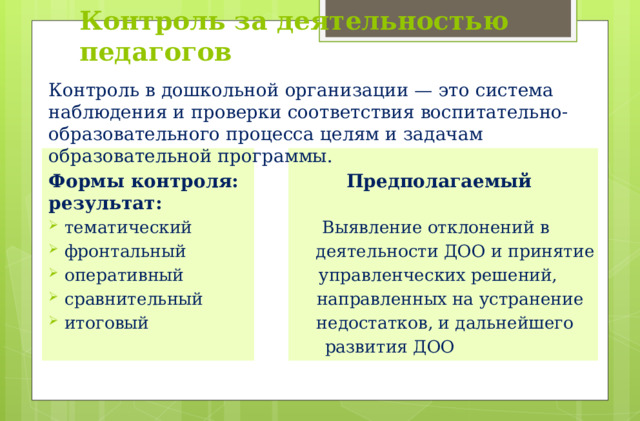 Контроль за деятельностью педагогов Контроль в дошкольной организации — это система наблюдения и проверки соответствия воспитательно-образовательного процесса целям и задачам образовательной программы. Формы контроля: Предполагаемый результат: тематический Выявление отклонений в фронтальный деятельности ДОО и принятие оперативный управленческих решений, сравнительный направленных на устранение итоговый недостатков, и дальнейшего  развития ДОО