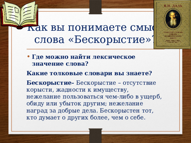 Как вы понимаете смысл слова «Бескорыстие»? Где можно найти лексическое значение слова? Какие толковые словари вы знаете? Бескорыстие- Бескорыстие – отсутствие корысти, жадности к имуществу, нежелание пользоваться чем-либо в ущерб, обиду или убыток другим; нежелание наград за добрые дела. Бескорыстен тот, кто думает о других более, чем о себе.