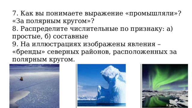 7. Как вы понимаете выражение «промышляли»? «За полярным кругом»? 8. Распределите числительные по признаку: а) простые, б) составные 9. На иллюстрациях изображены явления – «бренды» северных районов, расположенных за полярным кругом. Составьте текст для туристического рекламного буклета.