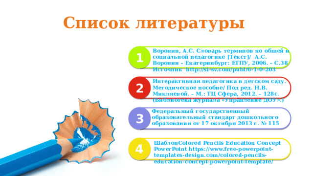 Список литературы Воронин, А.С. Словарь терминов по общей и социальной педагогике [Текст]/ А.С. Воронин – Екатеринбург: ЕГПУ, 2006. – С.38 Источник http://si-sv.com/publ/6-1-0-203 1 Интерактивная педагогика в детском саду. Методическое пособие/ Под ред. Н.В. Микляевой. – М.: ТЦ Сфера, 2012. – 128с. (Библиотека журнала «Управление ДОУ».)  2 Федеральный государственный образовательный стандарт дошкольного образования от 17 октября 2013 г. № 115 3 ШаблонColored Pencils Education Concept PowerPoint https://www.free-powerpoint-templates-design.com/colored-pencils-education-concept-powerpoint-template/  4
