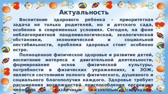 Актуальность  Воспитание здорового ребенка – приоритетная задача не только родителей, но и детского сада, особенно в современных условиях. Сегодня, на фоне неблагоприятной пандемиологической, экологической обстановки, экономической и социальной нестабильности, проблема здоровья стоит особенно остро.  Полноценное физическое здоровье и развитие детей, воспитание интереса к двигательной деятельности, формирование основ физической культуры, потребности в физических упражнениях, в ЗОЖ, является состоянием полного физического, душевного и социального благополучия каждого. Здоровье требует расширения возможностей приспособления организма человека к различным жизненным ситуациям. Потребность в движениях, физических нагрузках должна стать направляющей и регулирующей силой поведения каждого.