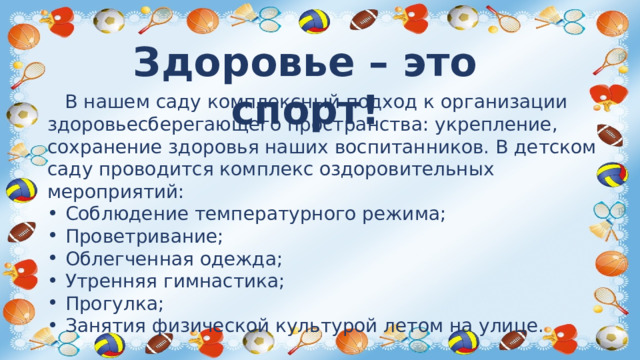 Здоровье – это спорт!  В нашем саду комплексный подход к организации здоровьесберегающего пространства: укрепление, сохранение здоровья наших воспитанников. В детском саду проводится комплекс оздоровительных мероприятий: