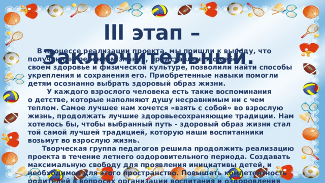 lll этап – Заключительный.  В процессе реализации проекта, мы пришли к выводу, что полученные ребенком знания, представления о себе, своем здоровье и физической культуре, позволили найти способы укрепления и сохранения его. Приобретенные навыки помогли детям осознанно выбрать здоровый образ жизни.  У каждого взрослого человека есть такие воспоминания о детстве, которые наполняют душу несравнимым ни с чем теплом. Самое лучшее нам хочется «взять с собой» во взрослую жизнь, продолжать лучшие здоровьесохраняющие традиции. Нам хотелось бы, чтобы выбранный путь - здоровый образ жизни стал той самой лучшей традицией, которую наши воспитанники возьмут во взрослую жизнь.  Творческая группа педагогов решила продолжить реализацию проекта в течение летнего оздоровительного периода. Создавать максимальную свободу для проявления инициативы детей, и необходимое для этого пространство. Повышать компетентность родителей в вопросах организации воспитания и оздоровления детей в летний период.