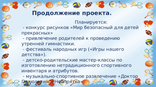 Продолжение проекта.  Планируется:  - конкурс рисунков «Мир безопасный для детей прекрасных»  - привлечение родителей к проведению утренней гимнастики.  - фестиваль народных игр («Игры нашего детства»).  - детско-родительские мастер-классы по изготовлению нетрадиционного спортивного инвентаря и атрибутов.  - музыкально-спортивное развлечение «Доктор Пилюлькин и Неопрятка».