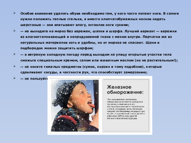 Особое внимание уделять обуви необходимо тем, у кого часто потеют ноги. В сапоги нужно положить теплые стельки, а вместо хлопчатобумажных носков надеть шерстяные — они впитывают влагу, оставляя ноги сухими; — не выходите на мороз без варежек, шапки и шарфа. Лучший вариант — варежки из влагоотталкивающей и непродуваемой ткани с мехом внутри. Перчатки же из натуральных материалов хоть и удобны, но от мороза не спасают. Щеки и подбородок можно защитить шарфом; — в ветреную холодную погоду перед выходом на улицу открытые участки тела смажьте специальным кремом, салом или животным маслом (но не растительным!); — не носите тяжелых предметов (сумок, корзин и тому подобное), которые сдавливают сосуды, в частности рук, что способствует замерзанию; — не пользуйтесь увлажняющим кремом для лица и рук;