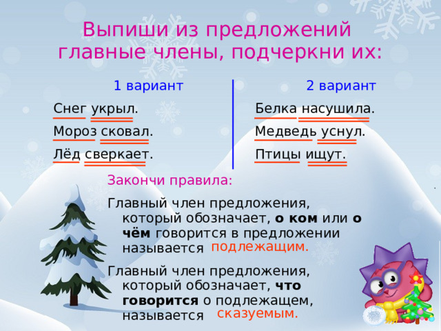 Выпиши из предложений  главные члены, подчеркни их:  2 вариант Белка насушила. Медведь уснул. Птицы ищут.  1 вариант Снег укрыл. Мороз сковал. Лёд сверкает. Закончи правила: Главный член предложения, который обозначает, о ком или о чём говорится в предложении называется Главный член предложения, который обозначает, что говорится о подлежащем, называется   подлежащим.  сказуемым.