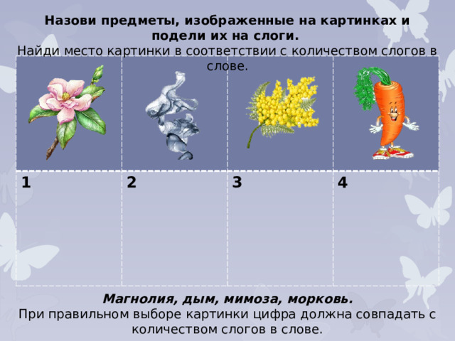 Назови предметы, изображенные на картинках и подели их на слоги. Найди место картинки в соответствии с количеством слогов в слове. 1 2  3  4 Магнолия, дым, мимоза, морковь. При правильном выборе картинки цифра должна совпадать с количеством слогов в слове.