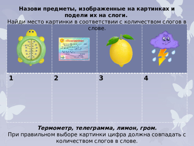 Назови предметы, изображенные на картинках и подели их на слоги. Найди место картинки в соответствии с количеством слогов в слове. 1 2  3  4 Термометр, телеграмма, лимон, гром. При правильном выборе картинки цифра должна совпадать с количеством слогов в слове.