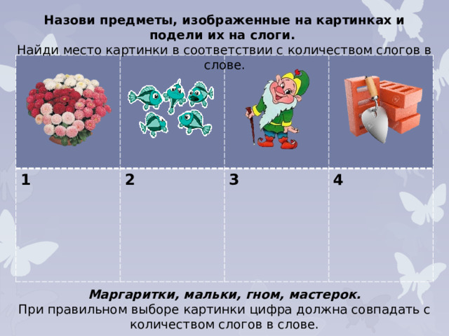 Назови предметы, изображенные на картинках и подели их на слоги. Найди место картинки в соответствии с количеством слогов в слове. 1 2  3  4 Маргаритки, мальки, гном, мастерок. При правильном выборе картинки цифра должна совпадать с количеством слогов в слове.