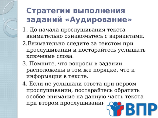 Стратегии выполнения заданий «Аудирование» 1. До начала прослушивания текста внимательно ознакомьтесь с вариантами. 2.Внимательно следите за текстом при прослушивании и постарайтесь услышать ключевые слова. 3. Помните, что вопросы в задании расположены в том же порядке, что и информация в тексте. 4. Если не услышали ответа при первом прослушивании, постарайтесь обратить особое внимание на данную часть текста при втором прослушивании.