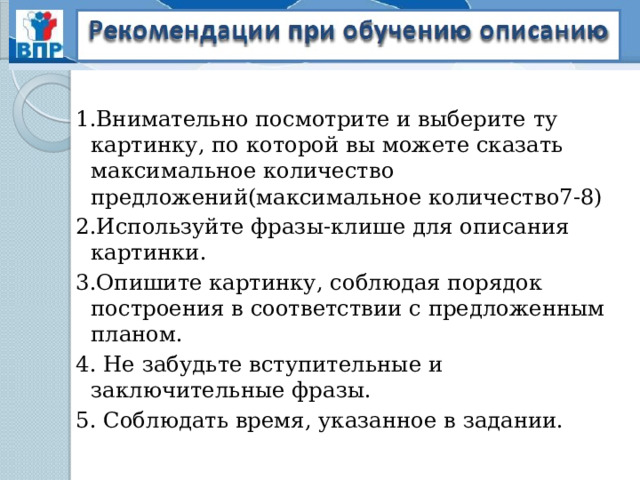 1.Внимательно посмотрите и выберите ту картинку, по которой вы можете сказать максимальное количество предложений(максимальное количество7-8) 2.Используйте фразы-клише для описания картинки. 3.Опишите картинку, соблюдая порядок построения в соответствии с предложенным планом. 4. Не забудьте вступительные и заключительные фразы. 5. Соблюдать время, указанное в задании.