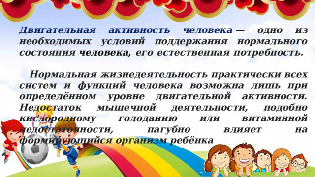 Двигательная активность человека  — одно из необходимых условий поддержания нормального состояния  человека, его естественная потребность. Нормальная жизнедеятельность практически всех систем и функций человека возможна лишь при определённом уровне двигательной активности. Недостаток мышечной деятельности, подобно кислородному голоданию или витаминной недостаточности, пагубно влияет на формирующийся организм ребёнка