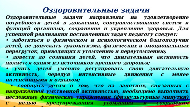 Оздоровительные задачи Оздоровительные задачи направлены на удовлетворение потребности детей в движении, совершенствование систем и функций организма, сохранение и укрепление здоровья. Для успешной реализации поставленных задач педагогу следует: • заботиться о физическом и психологическом благополучии детей, не допускать травматизма, физических и эмоциональных перегрузок, приводящих к утомлению и переутомлению; • довести до сознания детей, что двигательная активность является одним из источников крепкого здоровья; • учить детей умению регулировать свою двигательную активность, чередуя интенсивные движения с менее интенсивными и отдыхом; • сообщать детям о том, что на занятиях, связанных с напряженной умственной активностью, необходимо выполнять несложные физические упражнения (физкультурные минутки) с целью предупреждения утомления и сохранения работоспособности; • побуждать детей к самостоятельному использованию знакомых видов и способов закаливания в детском саду.