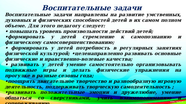 Воспитательные задачи Воспитательные задачи направлены на развитие умственных, духовных и физических способностей детей в их самом полном объеме. Для этого педагогу следует: • повышать уровень произвольности действий детей; • формировать у детей стремление к самопознанию и физическому самосовершенствованию; • формировать у детей потребность в регулярных занятиях физической культурой; •целенаправленно развивать основные физические и нравственно-волевые качества; • развивать у детей умение самостоятельно организовывать подвижные игры и делать физические упражнения на прогулке в разные сезоны года; • поощрять двигательное творчество и разнообразную игровую деятельность, поддерживать творческую самодеятельность ; • развивать положительные эмоции и дружелюбие, умение общаться со сверстниками, учить взаимопониманию и сопереживанию.