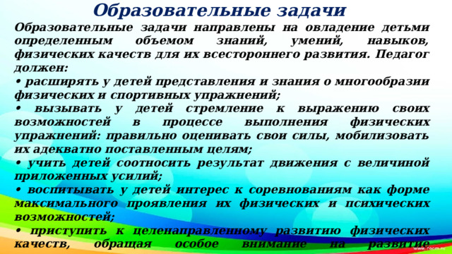 Образовательные задачи Образовательные задачи направлены на овладение детьми определенным объемом знаний, умений, навыков, физических качеств для их всестороннего развития. Педагог должен: • расширять у детей представления и знания о многообразии физических и спортивных упражнений; • вызывать у детей стремление к выражению своих возможностей в процессе выполнения физических упражнений: правильно оценивать свои силы, мобилизовать их адекватно поставленным целям; • учить детей соотносить результат движения с величиной приложенных усилий; • воспитывать у детей интерес к соревнованиям как форме максимального проявления их физических и психических возможностей; • приступить к целенаправленному развитию физических качеств, обращая особое внимание на развитие выносливости и ловкости; • развивать чувство равновесия, координацию движений, улучшать ориентировку в пространстве; • закреплять приобретенные ранее умения и навыки.