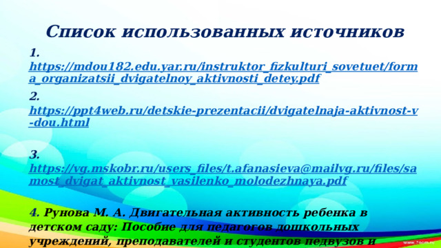 Список использованных источников 1. https://mdou182.edu.yar.ru/instruktor_fizkulturi_sovetuet/forma_organizatsii_dvigatelnoy_aktivnosti_detey.pdf 2. https://ppt4web.ru/detskie-prezentacii/dvigatelnaja-aktivnost-v-dou.html  3. https://vg.mskobr.ru/users_files/t.afanasieva@mailvg.ru/files/samost_dvigat_aktivnost_vasilenko_molodezhnaya.pdf  4.  Рунова М. А. Двигательная активность ребенка в детском саду: Пособие для педагогов дошкольных учреждений, преподавателей и студентов педвузов и колледжей. — М.: Мозаика