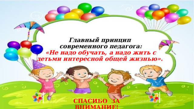 Главный принцип  современного педагога:  «Не надо обучать, а надо жить с детьми интересной общей жизнью». СПАСИБО ЗА ВНИМАНИЕ!