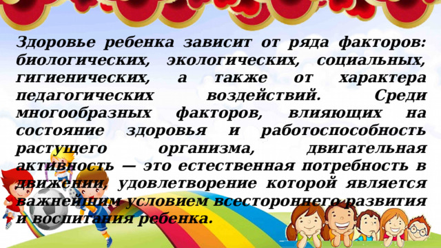 Здоровье ребенка зависит от ряда факторов: биологических, экологических, социальных, гигиенических, а также от характера педагогических воздействий. Среди многообразных факторов, влияющих на состояние здоровья и работоспособность растущего организма, двигательная активность — это естественная потребность в движении, удовлетворение которой является важнейшим условием всестороннего развития и воспитания ребенка.