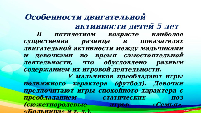 Особенности двигательной активности детей 5 лет  В пятилетнем возрасте наиболее существенна разница в показателях двигательной активности между мальчиками и девочками во время самостоятельной деятельности, что обусловлено разным содержанием их игровой деятельности. У мальчиков преобладают игры подвижного характера (футбол). Девочки предпочитают игры спокойного характера с преобладанием статических поз (сюжетноролевые игры: «Семья», «Больница» и т. д.).