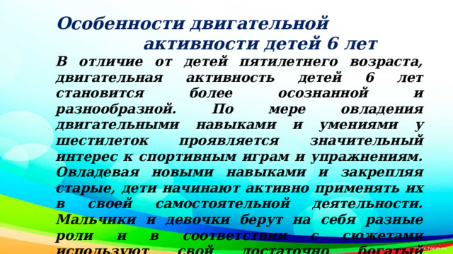 Особенности двигательной активности детей 6 лет В отличие от детей пятилетнего возраста, двигательная активность детей 6 лет становится более осознанной и разнообразной. По мере овладения двигательными навыками и умениями у шестилеток проявляется значительный интерес к спортивным играм и упражнениям. Овладевая новыми навыками и закрепляя старые, дети начинают активно применять их в своей самостоятельной деятельности. Мальчики и девочки берут на себя разные роли и в соответствии с сюжетами используют свой достаточно богатый двигательный опыт.