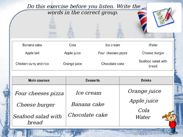 Do this exercise before you listen. Write the words in the correct group. Orange juice Ice cream Four cheeses pizza Apple juice Banana cake Cheese burger Cola Chocolate cake Seafood salad with bread Water