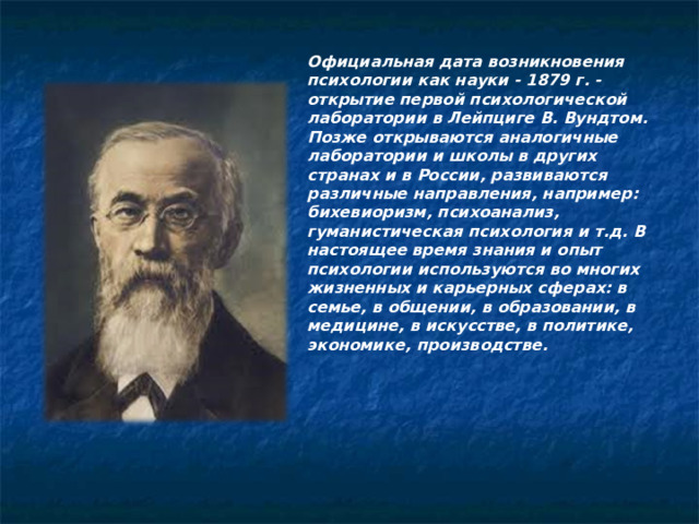 Официальная дата возникновения психологии как науки - 1879 г. - открытие первой психологической лаборатории в Лейпциге В. Вундтом. Позже открываются аналогичные лаборатории и школы в других странах и в России, развиваются различные направления, например: бихевиоризм, психоанализ, гуманистическая психология и т.д. В настоящее время знания и опыт психологии используются во многих жизненных и карьерных сферах: в семье, в общении, в образовании, в медицине, в искусстве, в политике, экономике, производстве.