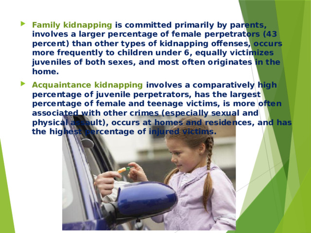 Family kidnapping is committed primarily by parents, involves a larger percentage of female perpetrators (43 percent) than other types of kidnapping offenses, occurs more frequently to children under 6, equally victimizes juveniles of both sexes, and most often originates in the home. Acquaintance kidnapping involves a comparatively high percentage of juvenile perpetrators, has the largest percentage of female and teenage victims, is more often associated with other crimes (especially sexual and physical assault), occurs at homes and residences, and has the highest percentage of injured victims.