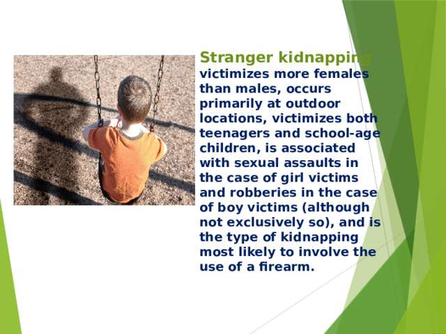 Stranger kidnapping victimizes more females than males, occurs primarily at outdoor locations, victimizes both teenagers and school-age children, is associated with sexual assaults in the case of girl victims and robberies in the case of boy victims (although not exclusively so), and is the type of kidnapping most likely to involve the use of a firearm.