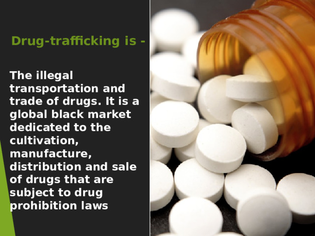 Drug-trafficking is - The illegal transportation and trade of drugs. It is a global black market dedicated to the cultivation, manufacture, distribution and sale of drugs that are subject to drug prohibition laws