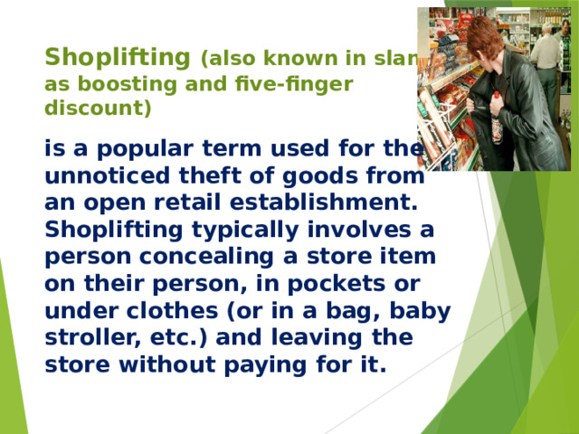 Shoplifting  (also known in slang as boosting and five-finger discount) is a popular term used for the unnoticed theft of goods from an open retail establishment. Shoplifting typically involves a person concealing a store item on their person, in pockets or under clothes (or in a bag, baby stroller, etc.) and leaving the store without paying for it.