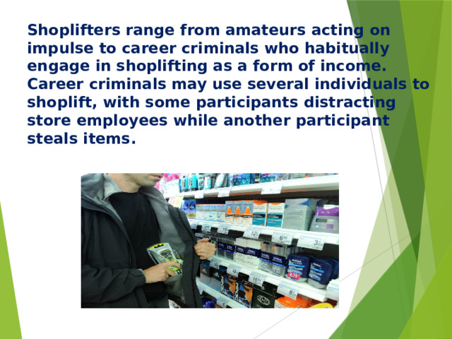 Shoplifters range from amateurs acting on impulse to career criminals who habitually engage in shoplifting as a form of income. Career criminals may use several individuals to shoplift, with some participants distracting store employees while another participant steals items.  