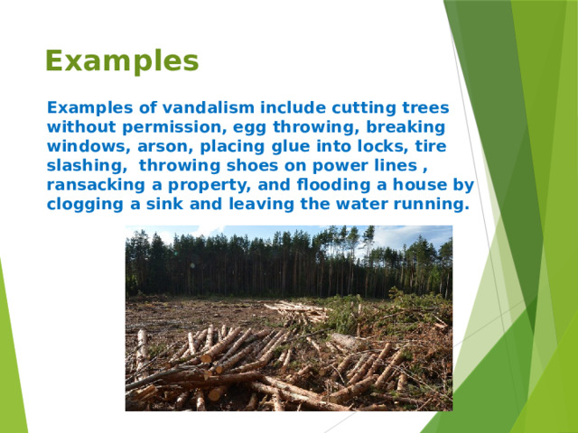 Examples Examples of vandalism include cutting trees without permission, egg throwing, breaking windows, arson, placing glue into locks, tire slashing, throwing shoes on power lines , ransacking a property, and flooding a house by clogging a sink and leaving the water running.